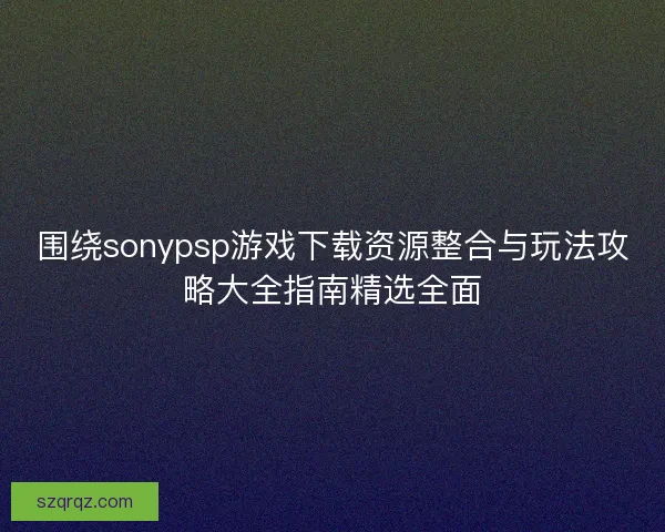 围绕sonypsp游戏下载资源整合与玩法攻略大全指南精选全面