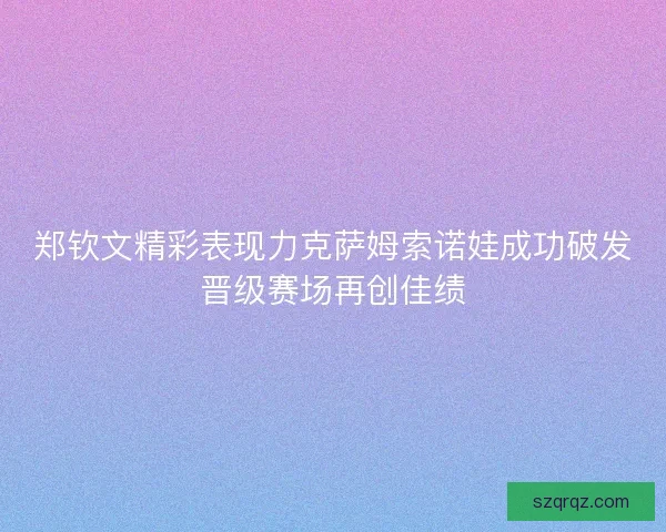郑钦文精彩表现力克萨姆索诺娃成功破发晋级赛场再创佳绩
