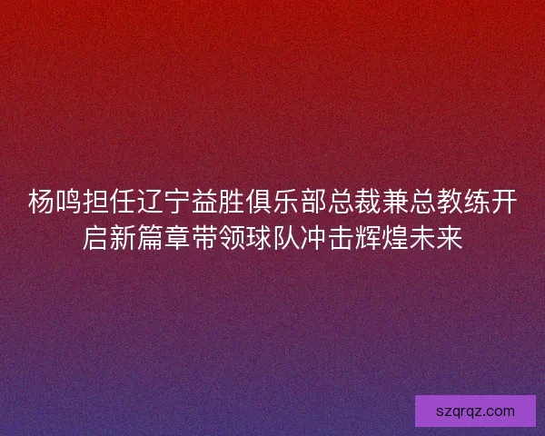 杨鸣担任辽宁益胜俱乐部总裁兼总教练开启新篇章带领球队冲击辉煌未来