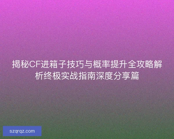 揭秘CF进箱子技巧与概率提升全攻略解析终极实战指南深度分享篇
