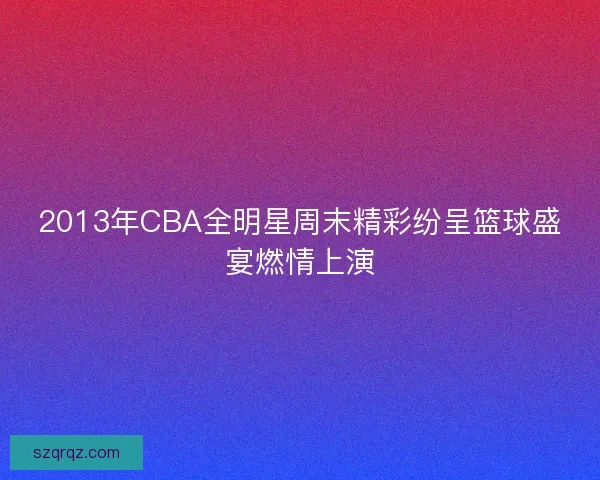 2013年CBA全明星周末精彩纷呈篮球盛宴燃情上演