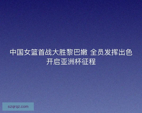 中国女篮首战大胜黎巴嫩 全员发挥出色开启亚洲杯征程