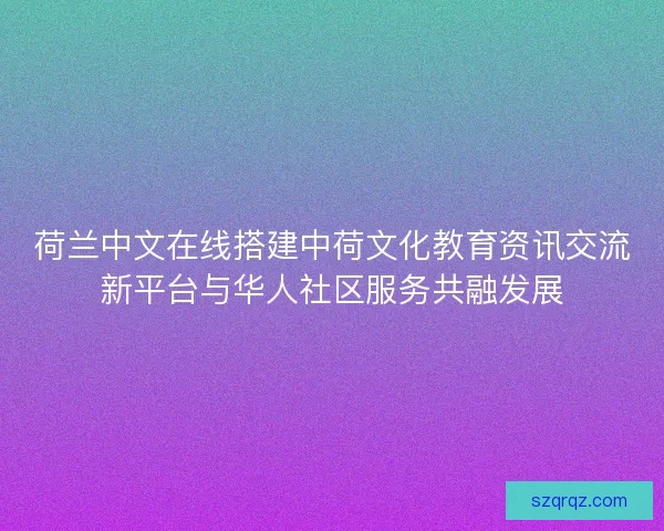 荷兰中文在线搭建中荷文化教育资讯交流新平台与华人社区服务共融发展