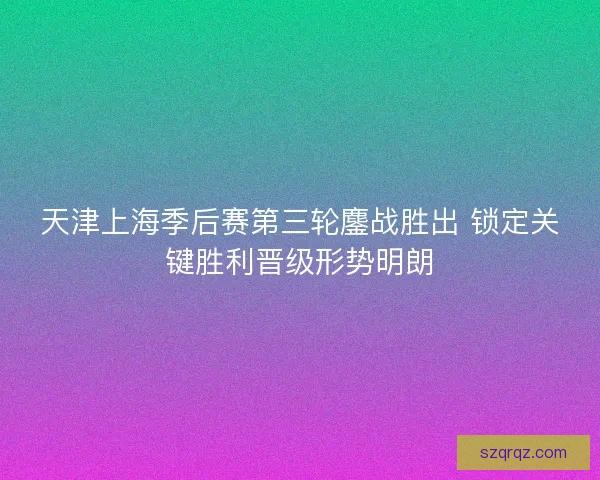天津上海季后赛第三轮鏖战胜出 锁定关键胜利晋级形势明朗