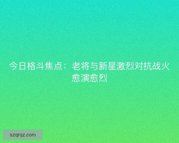 今日格斗焦点：老将与新星激烈对抗战火愈演愈烈