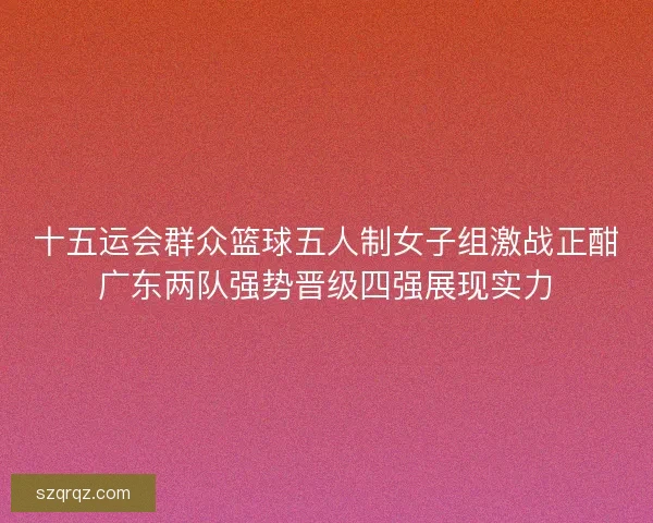 十五运会群众篮球五人制女子组激战正酣广东两队强势晋级四强展现实力