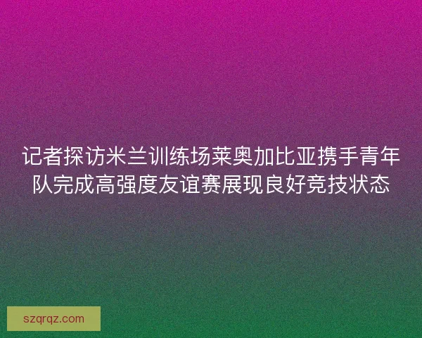 记者探访米兰训练场莱奥加比亚携手青年队完成高强度友谊赛展现良好竞技状态