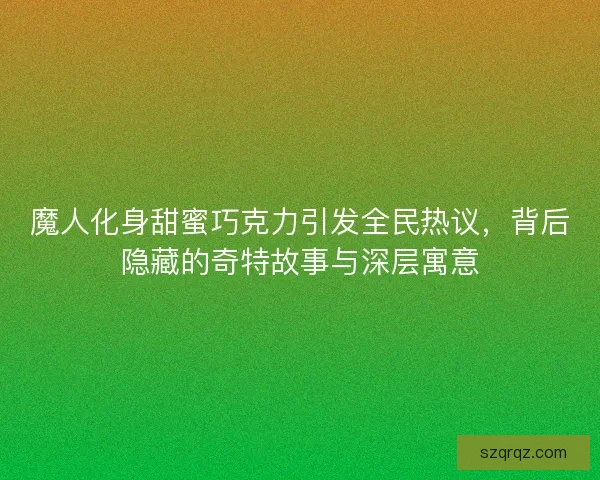 魔人化身甜蜜巧克力引发全民热议，背后隐藏的奇特故事与深层寓意