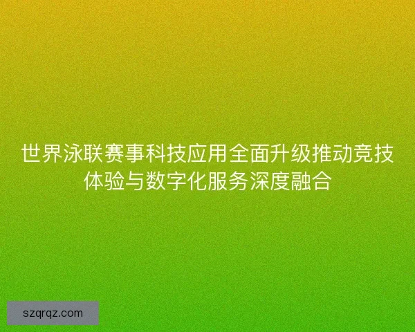 世界泳联赛事科技应用全面升级推动竞技体验与数字化服务深度融合